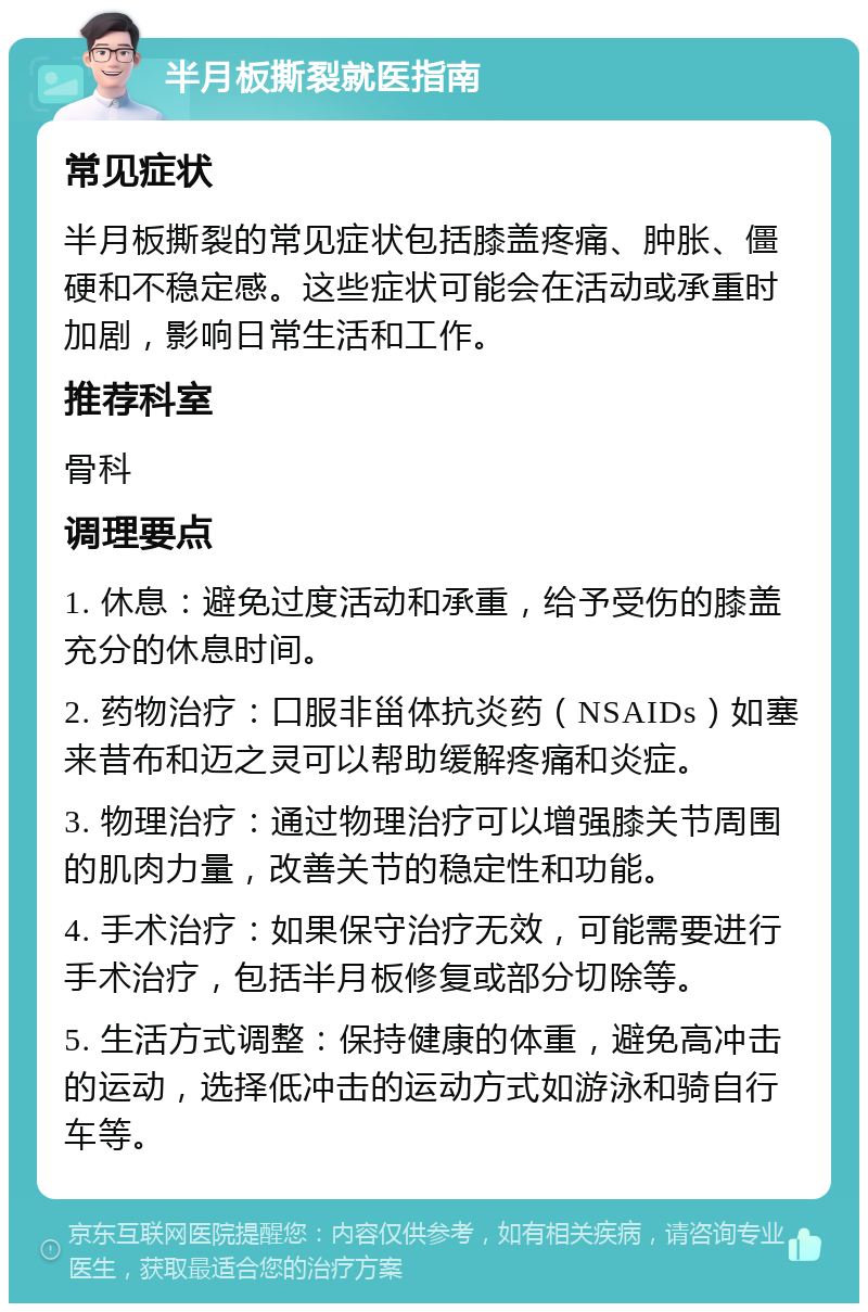 半月板撕裂就医指南 常见症状 半月板撕裂的常见症状包括膝盖疼痛、肿胀、僵硬和不稳定感。这些症状可能会在活动或承重时加剧，影响日常生活和工作。 推荐科室 骨科 调理要点 1. 休息：避免过度活动和承重，给予受伤的膝盖充分的休息时间。 2. 药物治疗：口服非甾体抗炎药（NSAIDs）如塞来昔布和迈之灵可以帮助缓解疼痛和炎症。 3. 物理治疗：通过物理治疗可以增强膝关节周围的肌肉力量，改善关节的稳定性和功能。 4. 手术治疗：如果保守治疗无效，可能需要进行手术治疗，包括半月板修复或部分切除等。 5. 生活方式调整：保持健康的体重，避免高冲击的运动，选择低冲击的运动方式如游泳和骑自行车等。