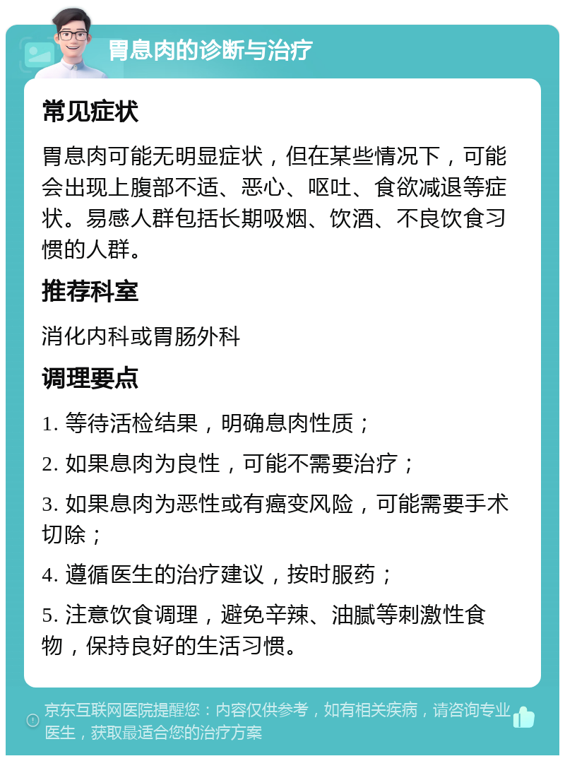 胃息肉的诊断与治疗 常见症状 胃息肉可能无明显症状，但在某些情况下，可能会出现上腹部不适、恶心、呕吐、食欲减退等症状。易感人群包括长期吸烟、饮酒、不良饮食习惯的人群。 推荐科室 消化内科或胃肠外科 调理要点 1. 等待活检结果，明确息肉性质； 2. 如果息肉为良性，可能不需要治疗； 3. 如果息肉为恶性或有癌变风险，可能需要手术切除； 4. 遵循医生的治疗建议，按时服药； 5. 注意饮食调理，避免辛辣、油腻等刺激性食物，保持良好的生活习惯。