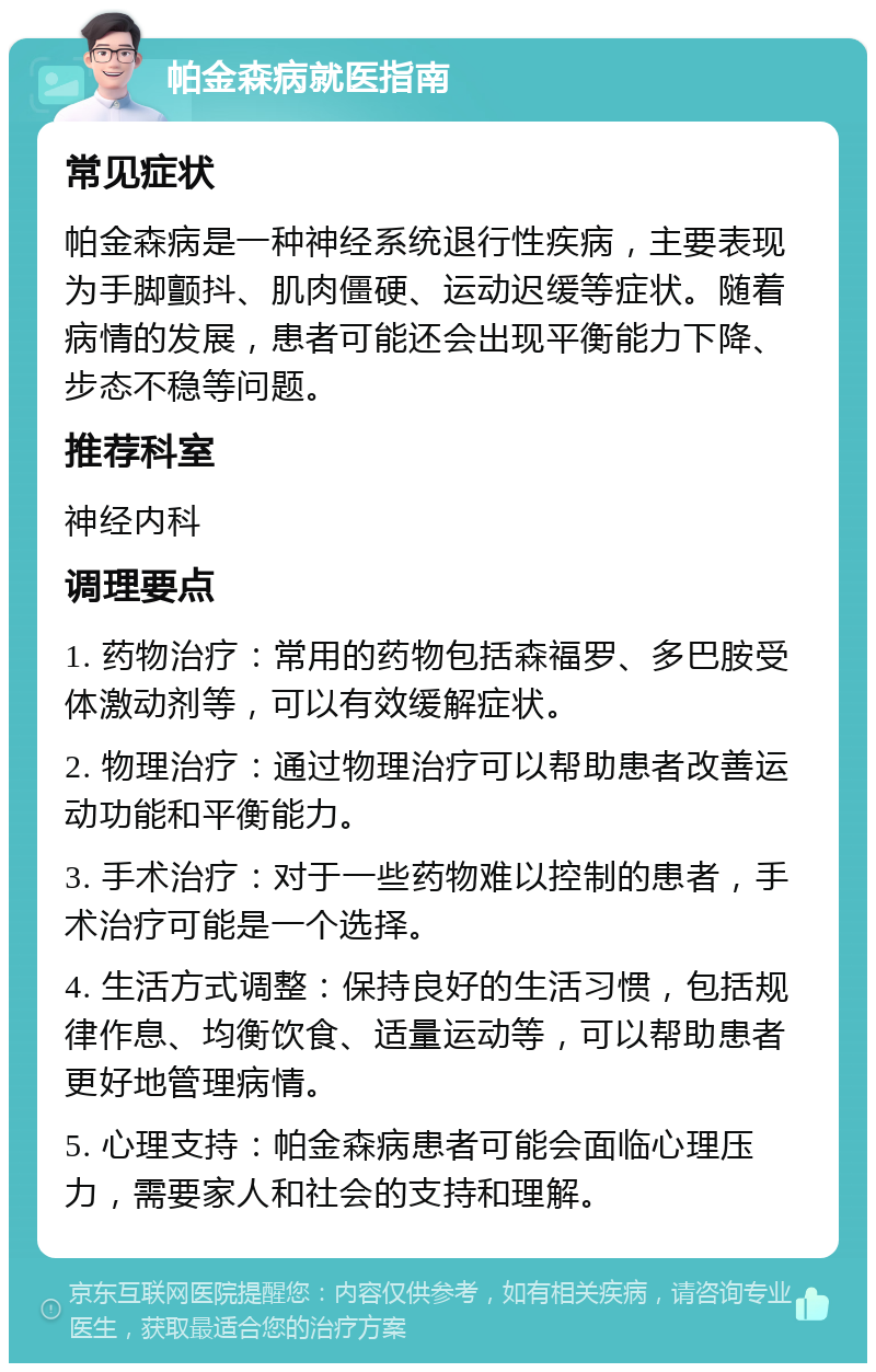 帕金森病就医指南 常见症状 帕金森病是一种神经系统退行性疾病，主要表现为手脚颤抖、肌肉僵硬、运动迟缓等症状。随着病情的发展，患者可能还会出现平衡能力下降、步态不稳等问题。 推荐科室 神经内科 调理要点 1. 药物治疗：常用的药物包括森福罗、多巴胺受体激动剂等，可以有效缓解症状。 2. 物理治疗：通过物理治疗可以帮助患者改善运动功能和平衡能力。 3. 手术治疗：对于一些药物难以控制的患者，手术治疗可能是一个选择。 4. 生活方式调整：保持良好的生活习惯，包括规律作息、均衡饮食、适量运动等，可以帮助患者更好地管理病情。 5. 心理支持：帕金森病患者可能会面临心理压力，需要家人和社会的支持和理解。