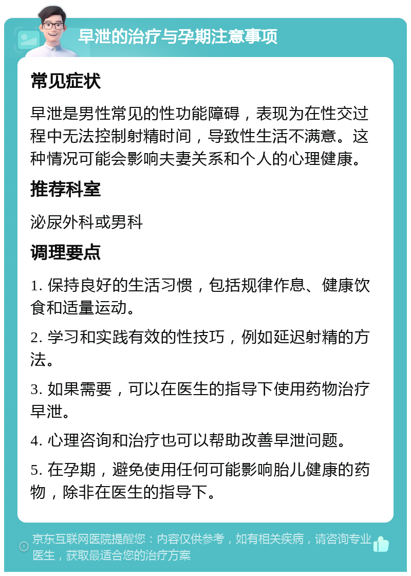 早泄的治疗与孕期注意事项 常见症状 早泄是男性常见的性功能障碍，表现为在性交过程中无法控制射精时间，导致性生活不满意。这种情况可能会影响夫妻关系和个人的心理健康。 推荐科室 泌尿外科或男科 调理要点 1. 保持良好的生活习惯，包括规律作息、健康饮食和适量运动。 2. 学习和实践有效的性技巧，例如延迟射精的方法。 3. 如果需要，可以在医生的指导下使用药物治疗早泄。 4. 心理咨询和治疗也可以帮助改善早泄问题。 5. 在孕期，避免使用任何可能影响胎儿健康的药物，除非在医生的指导下。