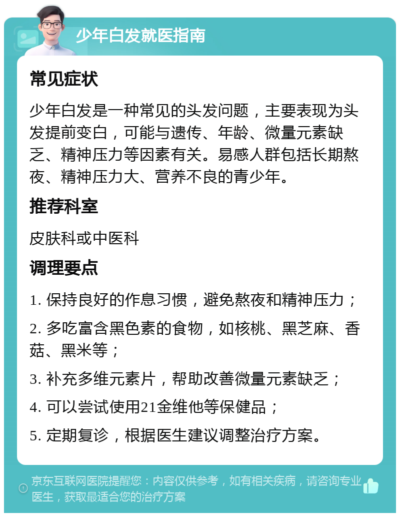 少年白发就医指南 常见症状 少年白发是一种常见的头发问题，主要表现为头发提前变白，可能与遗传、年龄、微量元素缺乏、精神压力等因素有关。易感人群包括长期熬夜、精神压力大、营养不良的青少年。 推荐科室 皮肤科或中医科 调理要点 1. 保持良好的作息习惯，避免熬夜和精神压力； 2. 多吃富含黑色素的食物，如核桃、黑芝麻、香菇、黑米等； 3. 补充多维元素片，帮助改善微量元素缺乏； 4. 可以尝试使用21金维他等保健品； 5. 定期复诊，根据医生建议调整治疗方案。