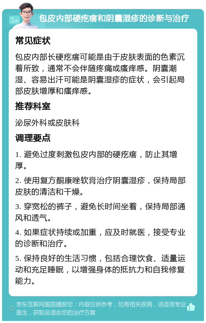 包皮内部硬疙瘩和阴囊湿疹的诊断与治疗 常见症状 包皮内部长硬疙瘩可能是由于皮肤表面的色素沉着所致，通常不会伴随疼痛或瘙痒感。阴囊潮湿、容易出汗可能是阴囊湿疹的症状，会引起局部皮肤增厚和瘙痒感。 推荐科室 泌尿外科或皮肤科 调理要点 1. 避免过度刺激包皮内部的硬疙瘩，防止其增厚。 2. 使用复方酮康唑软膏治疗阴囊湿疹，保持局部皮肤的清洁和干燥。 3. 穿宽松的裤子，避免长时间坐着，保持局部通风和透气。 4. 如果症状持续或加重，应及时就医，接受专业的诊断和治疗。 5. 保持良好的生活习惯，包括合理饮食、适量运动和充足睡眠，以增强身体的抵抗力和自我修复能力。