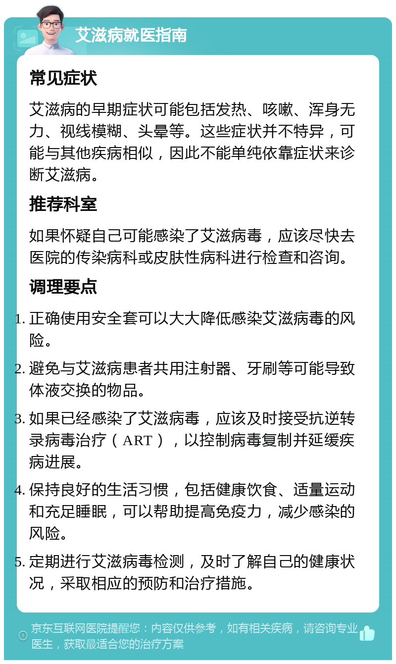 艾滋病就医指南 常见症状 艾滋病的早期症状可能包括发热、咳嗽、浑身无力、视线模糊、头晕等。这些症状并不特异，可能与其他疾病相似，因此不能单纯依靠症状来诊断艾滋病。 推荐科室 如果怀疑自己可能感染了艾滋病毒，应该尽快去医院的传染病科或皮肤性病科进行检查和咨询。 调理要点 正确使用安全套可以大大降低感染艾滋病毒的风险。 避免与艾滋病患者共用注射器、牙刷等可能导致体液交换的物品。 如果已经感染了艾滋病毒，应该及时接受抗逆转录病毒治疗（ART），以控制病毒复制并延缓疾病进展。 保持良好的生活习惯，包括健康饮食、适量运动和充足睡眠，可以帮助提高免疫力，减少感染的风险。 定期进行艾滋病毒检测，及时了解自己的健康状况，采取相应的预防和治疗措施。