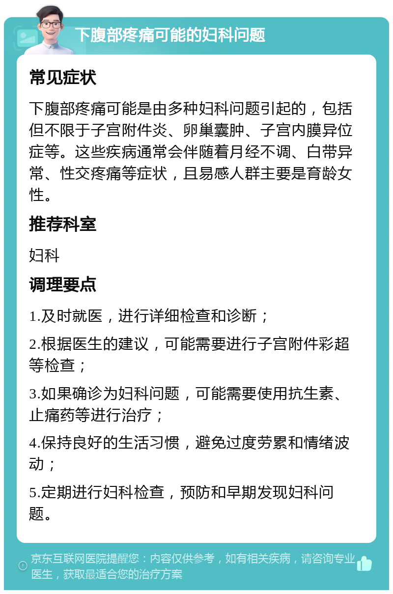 下腹部疼痛可能的妇科问题 常见症状 下腹部疼痛可能是由多种妇科问题引起的，包括但不限于子宫附件炎、卵巢囊肿、子宫内膜异位症等。这些疾病通常会伴随着月经不调、白带异常、性交疼痛等症状，且易感人群主要是育龄女性。 推荐科室 妇科 调理要点 1.及时就医，进行详细检查和诊断； 2.根据医生的建议，可能需要进行子宫附件彩超等检查； 3.如果确诊为妇科问题，可能需要使用抗生素、止痛药等进行治疗； 4.保持良好的生活习惯，避免过度劳累和情绪波动； 5.定期进行妇科检查，预防和早期发现妇科问题。