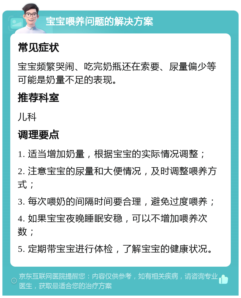 宝宝喂养问题的解决方案 常见症状 宝宝频繁哭闹、吃完奶瓶还在索要、尿量偏少等可能是奶量不足的表现。 推荐科室 儿科 调理要点 1. 适当增加奶量，根据宝宝的实际情况调整； 2. 注意宝宝的尿量和大便情况，及时调整喂养方式； 3. 每次喂奶的间隔时间要合理，避免过度喂养； 4. 如果宝宝夜晚睡眠安稳，可以不增加喂养次数； 5. 定期带宝宝进行体检，了解宝宝的健康状况。