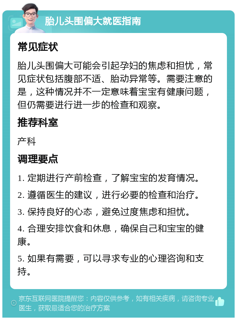 胎儿头围偏大就医指南 常见症状 胎儿头围偏大可能会引起孕妇的焦虑和担忧，常见症状包括腹部不适、胎动异常等。需要注意的是，这种情况并不一定意味着宝宝有健康问题，但仍需要进行进一步的检查和观察。 推荐科室 产科 调理要点 1. 定期进行产前检查，了解宝宝的发育情况。 2. 遵循医生的建议，进行必要的检查和治疗。 3. 保持良好的心态，避免过度焦虑和担忧。 4. 合理安排饮食和休息，确保自己和宝宝的健康。 5. 如果有需要，可以寻求专业的心理咨询和支持。