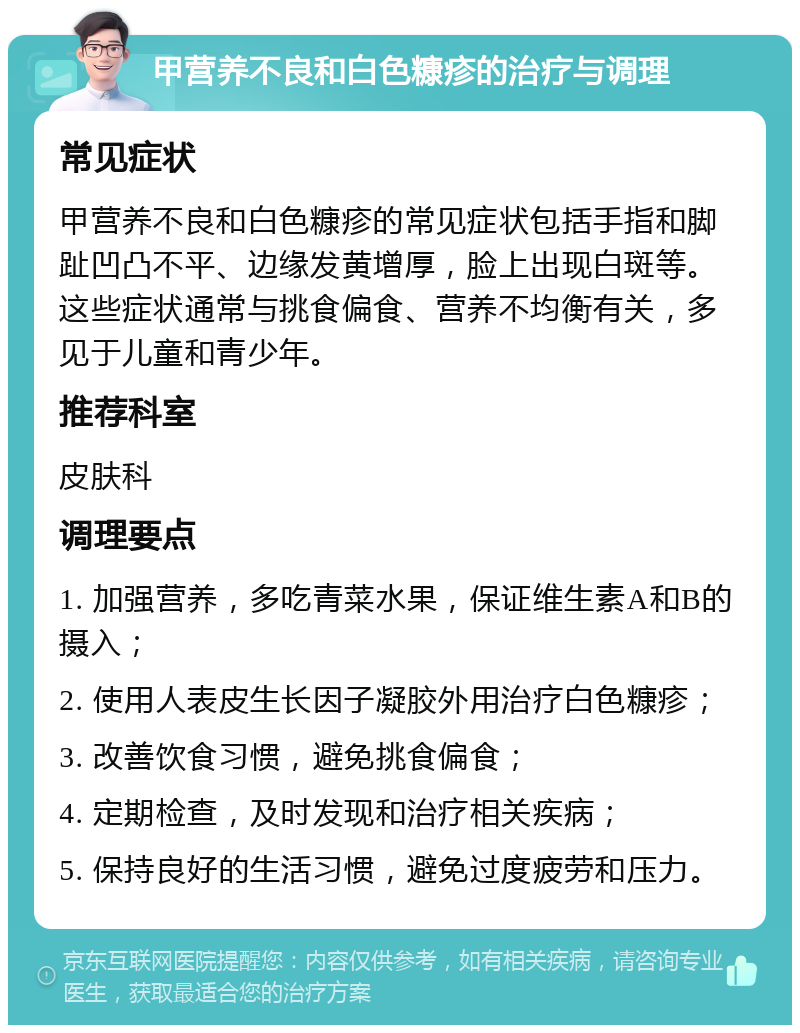 甲营养不良和白色糠疹的治疗与调理 常见症状 甲营养不良和白色糠疹的常见症状包括手指和脚趾凹凸不平、边缘发黄增厚，脸上出现白斑等。这些症状通常与挑食偏食、营养不均衡有关，多见于儿童和青少年。 推荐科室 皮肤科 调理要点 1. 加强营养，多吃青菜水果，保证维生素A和B的摄入； 2. 使用人表皮生长因子凝胶外用治疗白色糠疹； 3. 改善饮食习惯，避免挑食偏食； 4. 定期检查，及时发现和治疗相关疾病； 5. 保持良好的生活习惯，避免过度疲劳和压力。