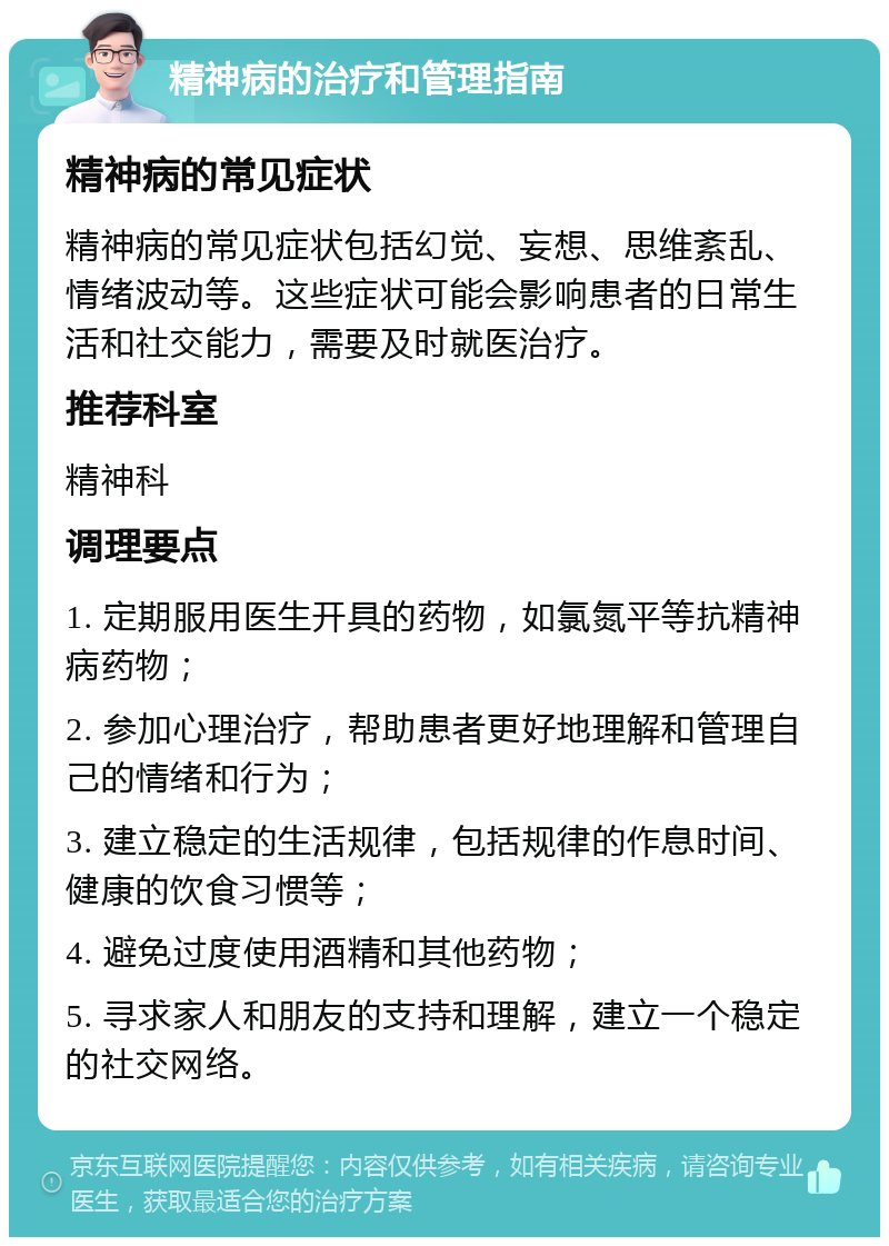 精神病的治疗和管理指南 精神病的常见症状 精神病的常见症状包括幻觉、妄想、思维紊乱、情绪波动等。这些症状可能会影响患者的日常生活和社交能力，需要及时就医治疗。 推荐科室 精神科 调理要点 1. 定期服用医生开具的药物，如氯氮平等抗精神病药物； 2. 参加心理治疗，帮助患者更好地理解和管理自己的情绪和行为； 3. 建立稳定的生活规律，包括规律的作息时间、健康的饮食习惯等； 4. 避免过度使用酒精和其他药物； 5. 寻求家人和朋友的支持和理解，建立一个稳定的社交网络。