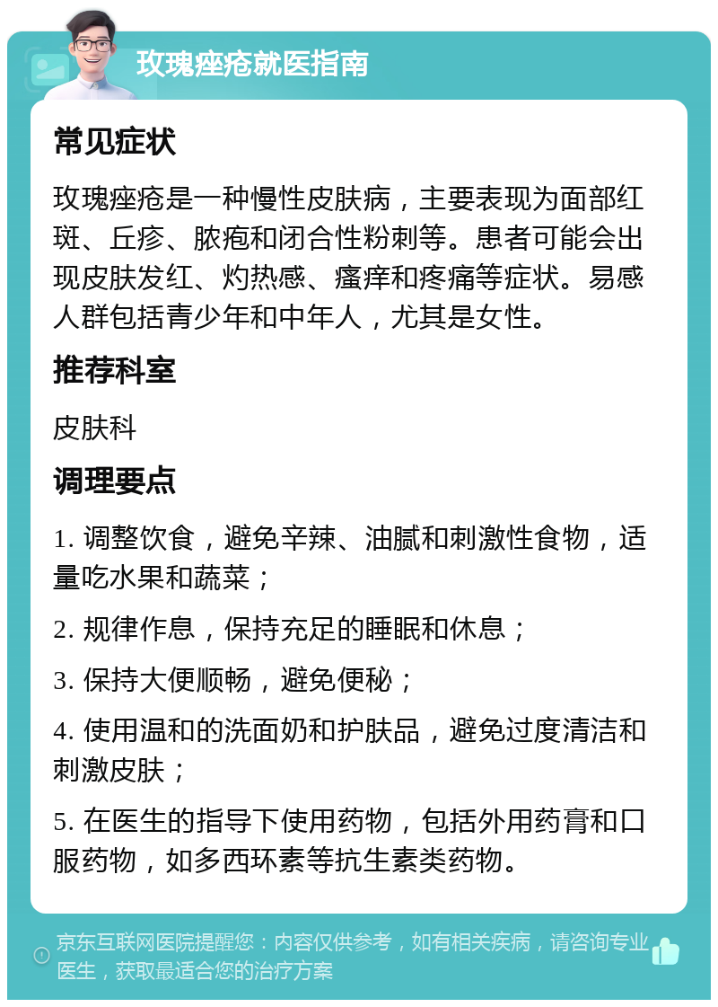 玫瑰痤疮就医指南 常见症状 玫瑰痤疮是一种慢性皮肤病，主要表现为面部红斑、丘疹、脓疱和闭合性粉刺等。患者可能会出现皮肤发红、灼热感、瘙痒和疼痛等症状。易感人群包括青少年和中年人，尤其是女性。 推荐科室 皮肤科 调理要点 1. 调整饮食，避免辛辣、油腻和刺激性食物，适量吃水果和蔬菜； 2. 规律作息，保持充足的睡眠和休息； 3. 保持大便顺畅，避免便秘； 4. 使用温和的洗面奶和护肤品，避免过度清洁和刺激皮肤； 5. 在医生的指导下使用药物，包括外用药膏和口服药物，如多西环素等抗生素类药物。