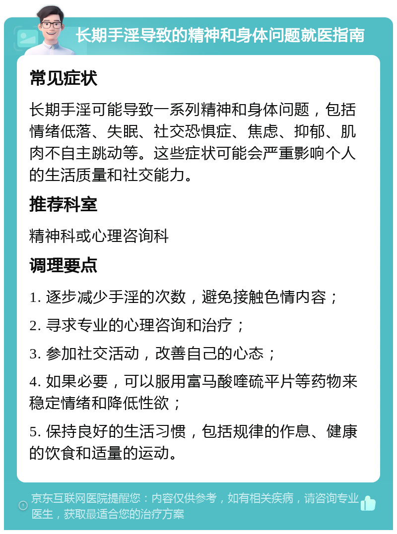 长期手淫导致的精神和身体问题就医指南 常见症状 长期手淫可能导致一系列精神和身体问题，包括情绪低落、失眠、社交恐惧症、焦虑、抑郁、肌肉不自主跳动等。这些症状可能会严重影响个人的生活质量和社交能力。 推荐科室 精神科或心理咨询科 调理要点 1. 逐步减少手淫的次数，避免接触色情内容； 2. 寻求专业的心理咨询和治疗； 3. 参加社交活动，改善自己的心态； 4. 如果必要，可以服用富马酸喹硫平片等药物来稳定情绪和降低性欲； 5. 保持良好的生活习惯，包括规律的作息、健康的饮食和适量的运动。