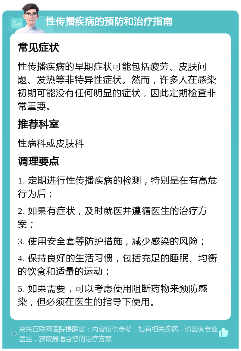 性传播疾病的预防和治疗指南 常见症状 性传播疾病的早期症状可能包括疲劳、皮肤问题、发热等非特异性症状。然而，许多人在感染初期可能没有任何明显的症状，因此定期检查非常重要。 推荐科室 性病科或皮肤科 调理要点 1. 定期进行性传播疾病的检测，特别是在有高危行为后； 2. 如果有症状，及时就医并遵循医生的治疗方案； 3. 使用安全套等防护措施，减少感染的风险； 4. 保持良好的生活习惯，包括充足的睡眠、均衡的饮食和适量的运动； 5. 如果需要，可以考虑使用阻断药物来预防感染，但必须在医生的指导下使用。