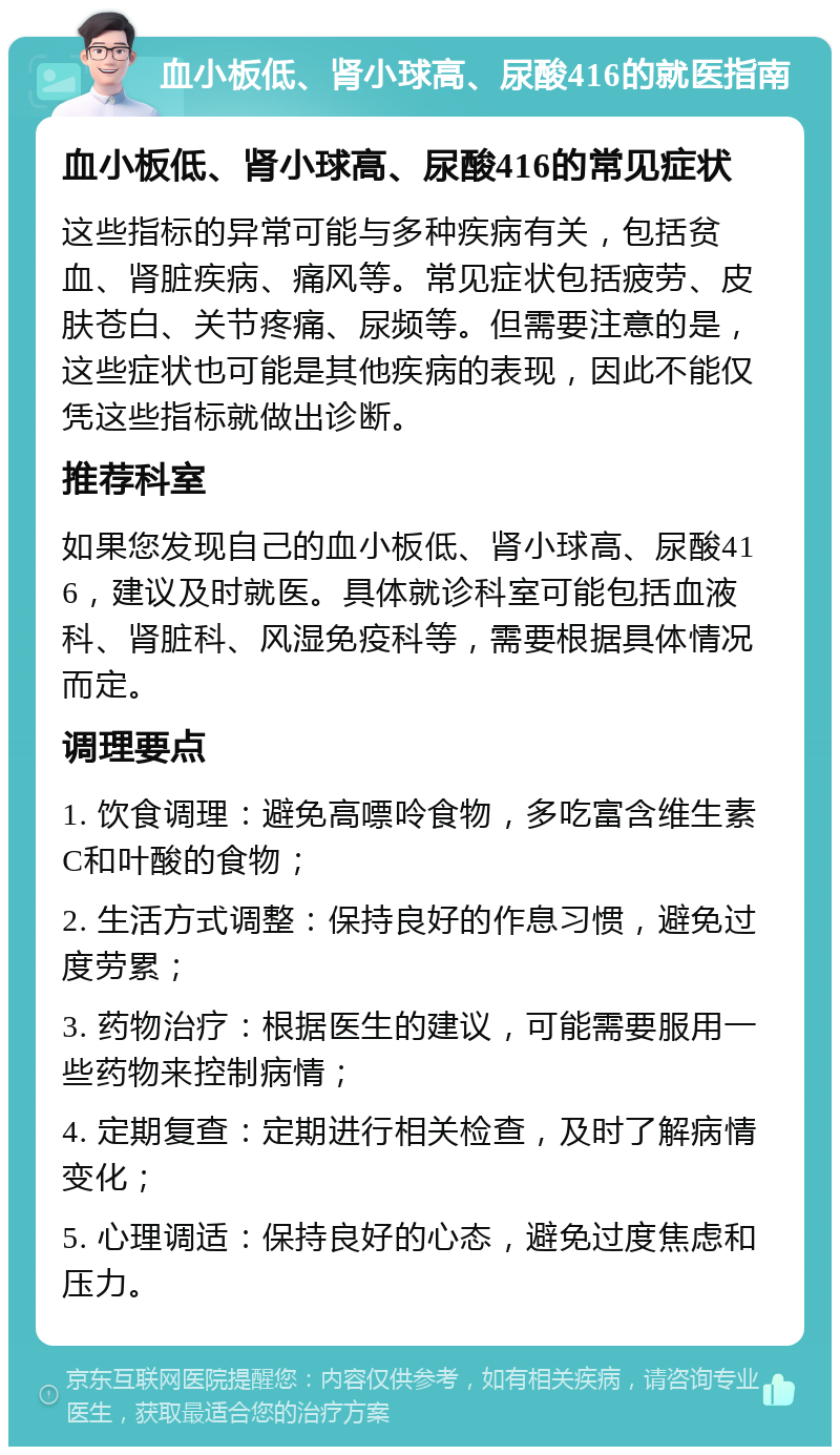 血小板低、肾小球高、尿酸416的就医指南 血小板低、肾小球高、尿酸416的常见症状 这些指标的异常可能与多种疾病有关，包括贫血、肾脏疾病、痛风等。常见症状包括疲劳、皮肤苍白、关节疼痛、尿频等。但需要注意的是，这些症状也可能是其他疾病的表现，因此不能仅凭这些指标就做出诊断。 推荐科室 如果您发现自己的血小板低、肾小球高、尿酸416，建议及时就医。具体就诊科室可能包括血液科、肾脏科、风湿免疫科等，需要根据具体情况而定。 调理要点 1. 饮食调理：避免高嘌呤食物，多吃富含维生素C和叶酸的食物； 2. 生活方式调整：保持良好的作息习惯，避免过度劳累； 3. 药物治疗：根据医生的建议，可能需要服用一些药物来控制病情； 4. 定期复查：定期进行相关检查，及时了解病情变化； 5. 心理调适：保持良好的心态，避免过度焦虑和压力。