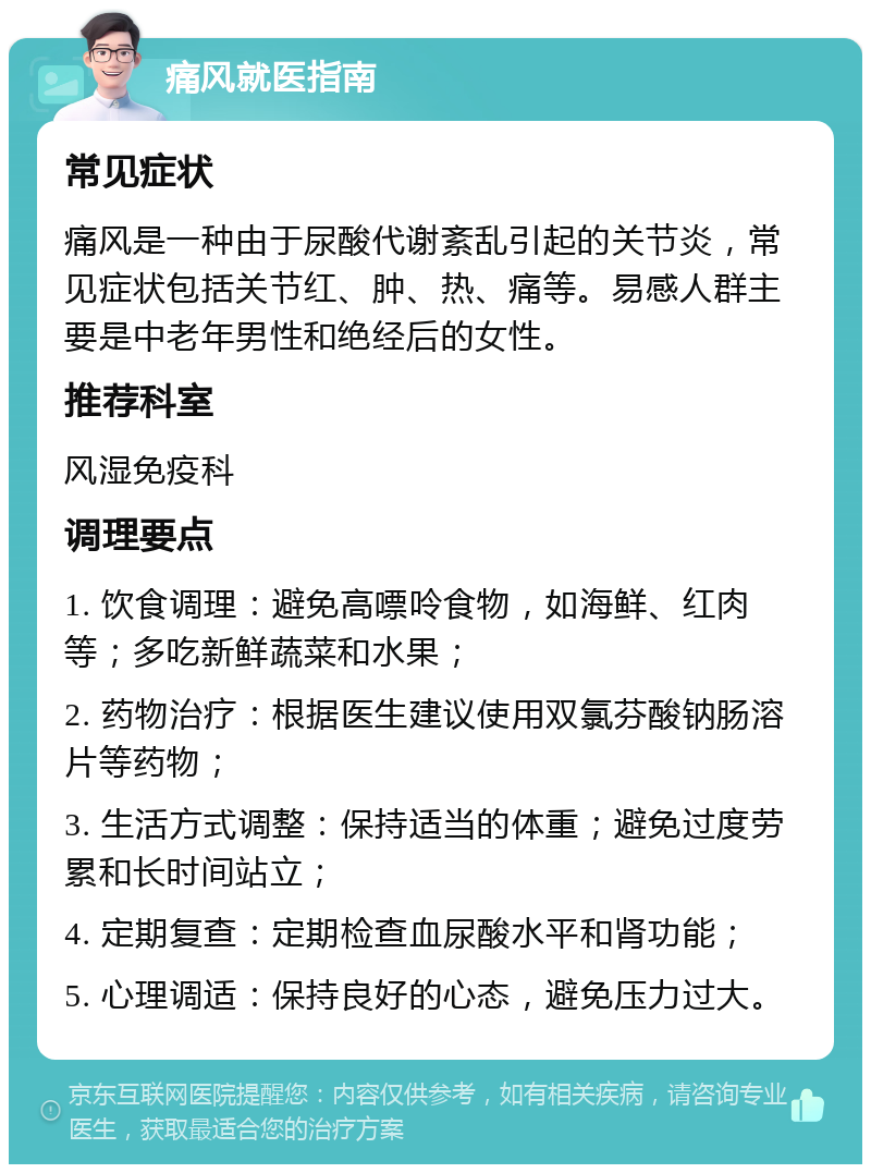 痛风就医指南 常见症状 痛风是一种由于尿酸代谢紊乱引起的关节炎，常见症状包括关节红、肿、热、痛等。易感人群主要是中老年男性和绝经后的女性。 推荐科室 风湿免疫科 调理要点 1. 饮食调理：避免高嘌呤食物，如海鲜、红肉等；多吃新鲜蔬菜和水果； 2. 药物治疗：根据医生建议使用双氯芬酸钠肠溶片等药物； 3. 生活方式调整：保持适当的体重；避免过度劳累和长时间站立； 4. 定期复查：定期检查血尿酸水平和肾功能； 5. 心理调适：保持良好的心态，避免压力过大。