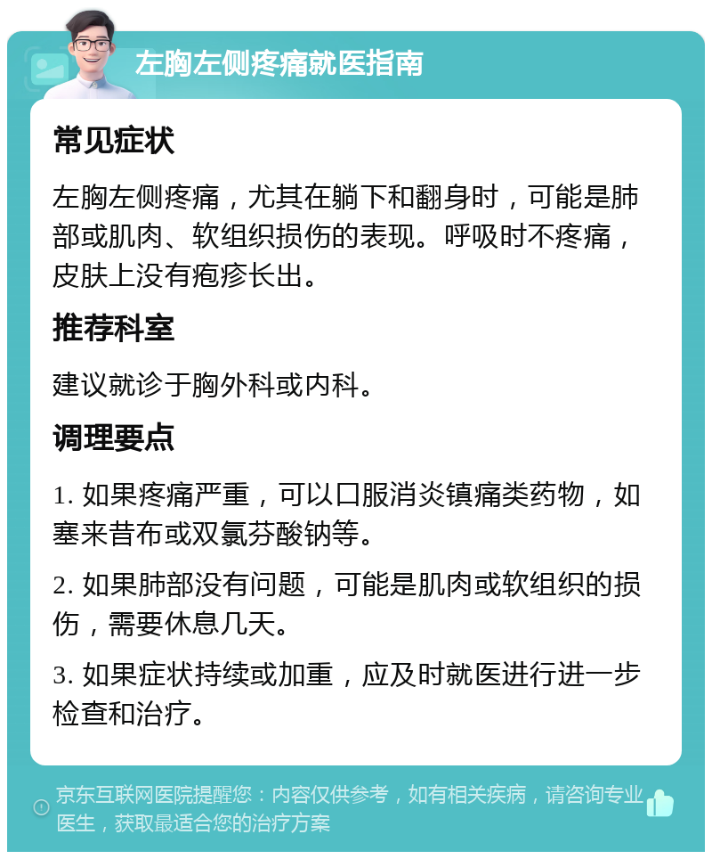 左胸左侧疼痛就医指南 常见症状 左胸左侧疼痛，尤其在躺下和翻身时，可能是肺部或肌肉、软组织损伤的表现。呼吸时不疼痛，皮肤上没有疱疹长出。 推荐科室 建议就诊于胸外科或内科。 调理要点 1. 如果疼痛严重，可以口服消炎镇痛类药物，如塞来昔布或双氯芬酸钠等。 2. 如果肺部没有问题，可能是肌肉或软组织的损伤，需要休息几天。 3. 如果症状持续或加重，应及时就医进行进一步检查和治疗。