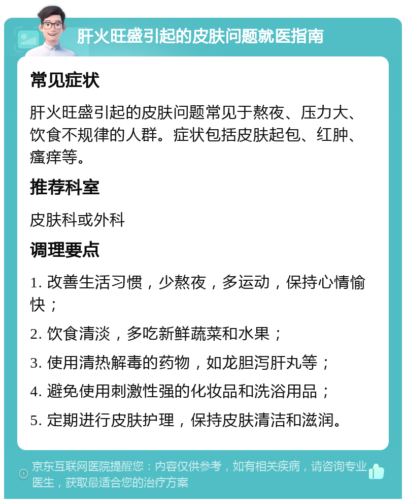 肝火旺盛引起的皮肤问题就医指南 常见症状 肝火旺盛引起的皮肤问题常见于熬夜、压力大、饮食不规律的人群。症状包括皮肤起包、红肿、瘙痒等。 推荐科室 皮肤科或外科 调理要点 1. 改善生活习惯，少熬夜，多运动，保持心情愉快； 2. 饮食清淡，多吃新鲜蔬菜和水果； 3. 使用清热解毒的药物，如龙胆泻肝丸等； 4. 避免使用刺激性强的化妆品和洗浴用品； 5. 定期进行皮肤护理，保持皮肤清洁和滋润。