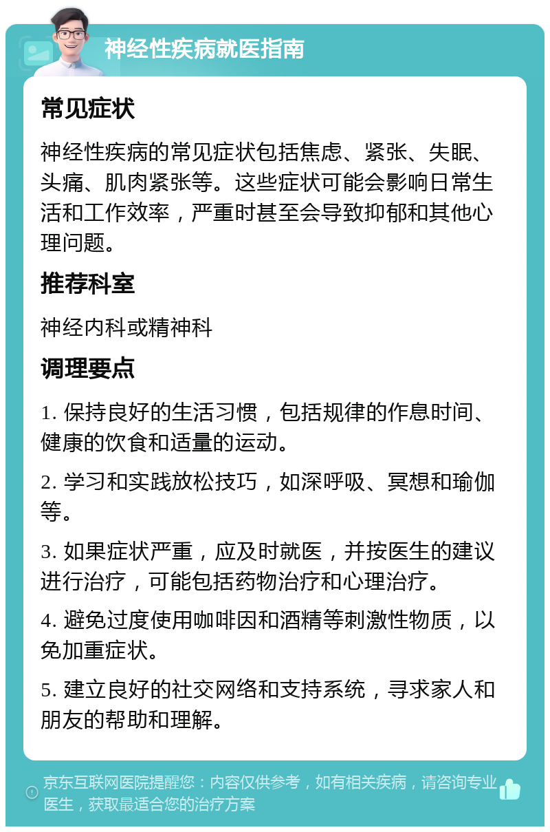 神经性疾病就医指南 常见症状 神经性疾病的常见症状包括焦虑、紧张、失眠、头痛、肌肉紧张等。这些症状可能会影响日常生活和工作效率，严重时甚至会导致抑郁和其他心理问题。 推荐科室 神经内科或精神科 调理要点 1. 保持良好的生活习惯，包括规律的作息时间、健康的饮食和适量的运动。 2. 学习和实践放松技巧，如深呼吸、冥想和瑜伽等。 3. 如果症状严重，应及时就医，并按医生的建议进行治疗，可能包括药物治疗和心理治疗。 4. 避免过度使用咖啡因和酒精等刺激性物质，以免加重症状。 5. 建立良好的社交网络和支持系统，寻求家人和朋友的帮助和理解。