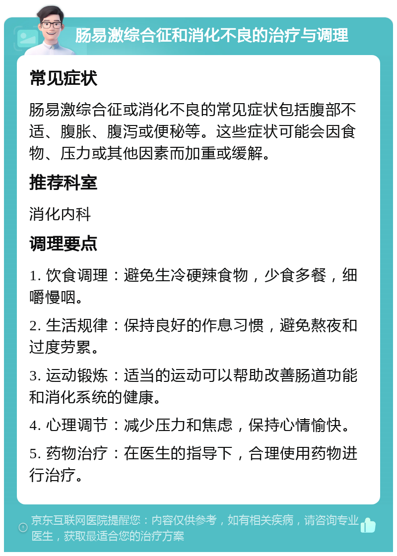 肠易激综合征和消化不良的治疗与调理 常见症状 肠易激综合征或消化不良的常见症状包括腹部不适、腹胀、腹泻或便秘等。这些症状可能会因食物、压力或其他因素而加重或缓解。 推荐科室 消化内科 调理要点 1. 饮食调理：避免生冷硬辣食物，少食多餐，细嚼慢咽。 2. 生活规律：保持良好的作息习惯，避免熬夜和过度劳累。 3. 运动锻炼：适当的运动可以帮助改善肠道功能和消化系统的健康。 4. 心理调节：减少压力和焦虑，保持心情愉快。 5. 药物治疗：在医生的指导下，合理使用药物进行治疗。