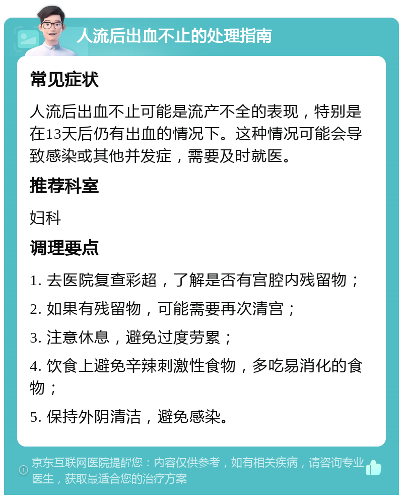 人流后出血不止的处理指南 常见症状 人流后出血不止可能是流产不全的表现，特别是在13天后仍有出血的情况下。这种情况可能会导致感染或其他并发症，需要及时就医。 推荐科室 妇科 调理要点 1. 去医院复查彩超，了解是否有宫腔内残留物； 2. 如果有残留物，可能需要再次清宫； 3. 注意休息，避免过度劳累； 4. 饮食上避免辛辣刺激性食物，多吃易消化的食物； 5. 保持外阴清洁，避免感染。