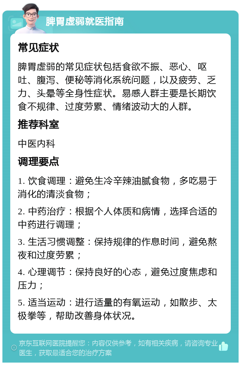 脾胃虚弱就医指南 常见症状 脾胃虚弱的常见症状包括食欲不振、恶心、呕吐、腹泻、便秘等消化系统问题，以及疲劳、乏力、头晕等全身性症状。易感人群主要是长期饮食不规律、过度劳累、情绪波动大的人群。 推荐科室 中医内科 调理要点 1. 饮食调理：避免生冷辛辣油腻食物，多吃易于消化的清淡食物； 2. 中药治疗：根据个人体质和病情，选择合适的中药进行调理； 3. 生活习惯调整：保持规律的作息时间，避免熬夜和过度劳累； 4. 心理调节：保持良好的心态，避免过度焦虑和压力； 5. 适当运动：进行适量的有氧运动，如散步、太极拳等，帮助改善身体状况。