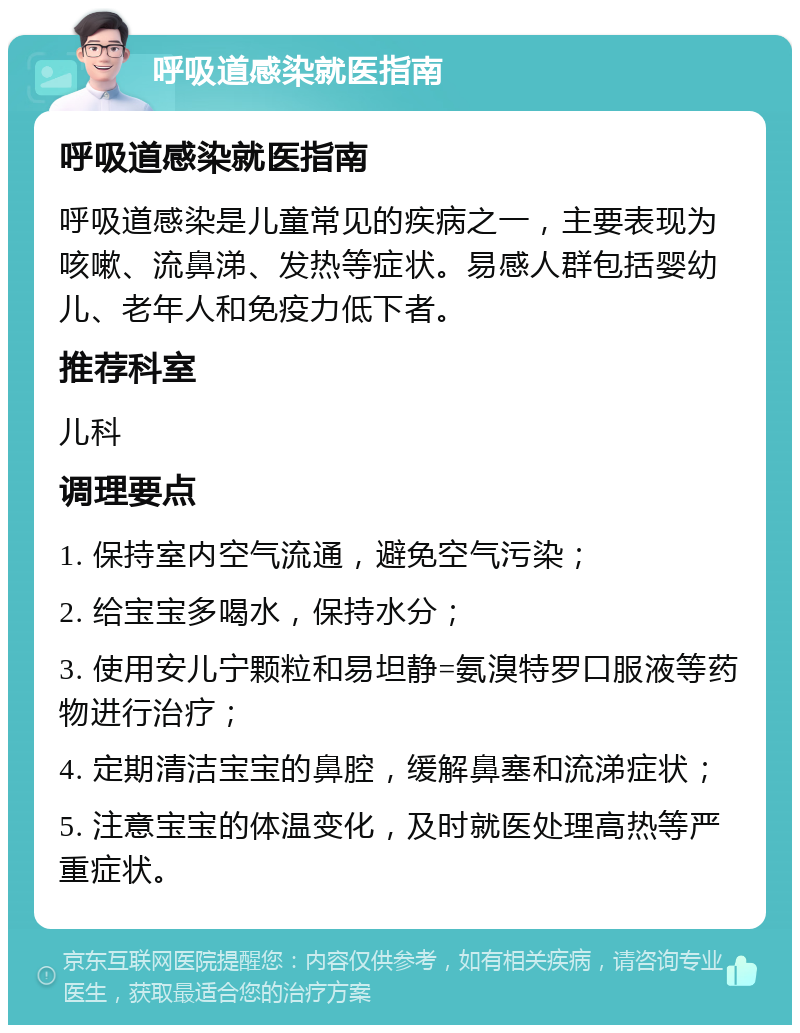 呼吸道感染就医指南 呼吸道感染就医指南 呼吸道感染是儿童常见的疾病之一，主要表现为咳嗽、流鼻涕、发热等症状。易感人群包括婴幼儿、老年人和免疫力低下者。 推荐科室 儿科 调理要点 1. 保持室内空气流通，避免空气污染； 2. 给宝宝多喝水，保持水分； 3. 使用安儿宁颗粒和易坦静=氨溴特罗口服液等药物进行治疗； 4. 定期清洁宝宝的鼻腔，缓解鼻塞和流涕症状； 5. 注意宝宝的体温变化，及时就医处理高热等严重症状。