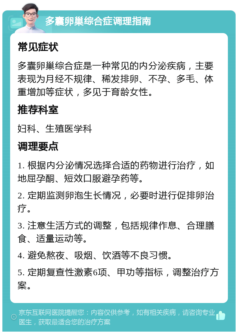 多囊卵巢综合症调理指南 常见症状 多囊卵巢综合症是一种常见的内分泌疾病，主要表现为月经不规律、稀发排卵、不孕、多毛、体重增加等症状，多见于育龄女性。 推荐科室 妇科、生殖医学科 调理要点 1. 根据内分泌情况选择合适的药物进行治疗，如地屈孕酮、短效口服避孕药等。 2. 定期监测卵泡生长情况，必要时进行促排卵治疗。 3. 注意生活方式的调整，包括规律作息、合理膳食、适量运动等。 4. 避免熬夜、吸烟、饮酒等不良习惯。 5. 定期复查性激素6项、甲功等指标，调整治疗方案。