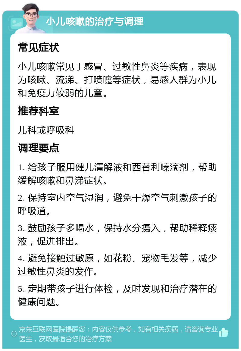 小儿咳嗽的治疗与调理 常见症状 小儿咳嗽常见于感冒、过敏性鼻炎等疾病，表现为咳嗽、流涕、打喷嚏等症状，易感人群为小儿和免疫力较弱的儿童。 推荐科室 儿科或呼吸科 调理要点 1. 给孩子服用健儿清解液和西替利嗪滴剂，帮助缓解咳嗽和鼻涕症状。 2. 保持室内空气湿润，避免干燥空气刺激孩子的呼吸道。 3. 鼓励孩子多喝水，保持水分摄入，帮助稀释痰液，促进排出。 4. 避免接触过敏原，如花粉、宠物毛发等，减少过敏性鼻炎的发作。 5. 定期带孩子进行体检，及时发现和治疗潜在的健康问题。