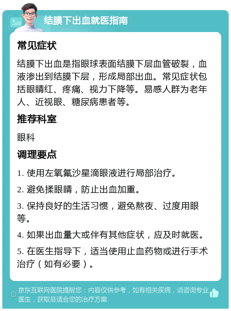 结膜下出血就医指南 常见症状 结膜下出血是指眼球表面结膜下层血管破裂，血液渗出到结膜下层，形成局部出血。常见症状包括眼睛红、疼痛、视力下降等。易感人群为老年人、近视眼、糖尿病患者等。 推荐科室 眼科 调理要点 1. 使用左氧氟沙星滴眼液进行局部治疗。 2. 避免揉眼睛，防止出血加重。 3. 保持良好的生活习惯，避免熬夜、过度用眼等。 4. 如果出血量大或伴有其他症状，应及时就医。 5. 在医生指导下，适当使用止血药物或进行手术治疗（如有必要）。