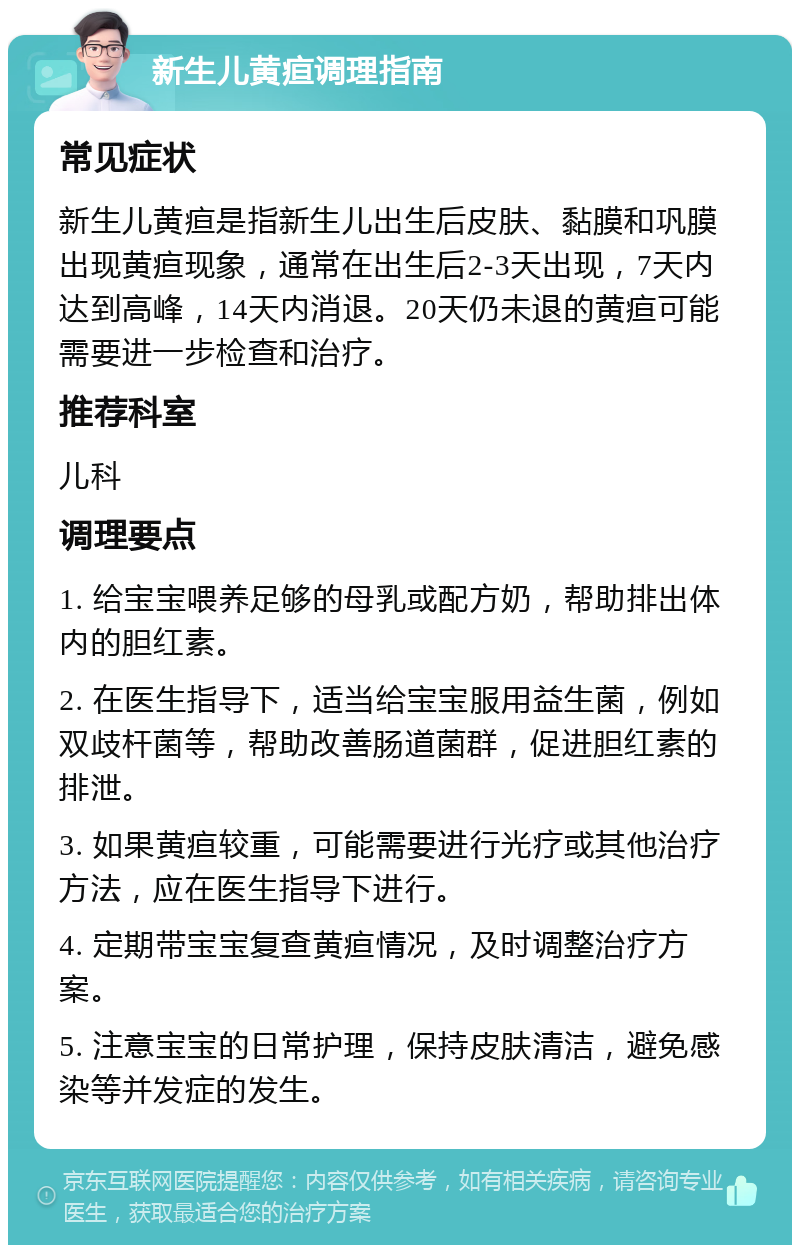 新生儿黄疸调理指南 常见症状 新生儿黄疸是指新生儿出生后皮肤、黏膜和巩膜出现黄疸现象，通常在出生后2-3天出现，7天内达到高峰，14天内消退。20天仍未退的黄疸可能需要进一步检查和治疗。 推荐科室 儿科 调理要点 1. 给宝宝喂养足够的母乳或配方奶，帮助排出体内的胆红素。 2. 在医生指导下，适当给宝宝服用益生菌，例如双歧杆菌等，帮助改善肠道菌群，促进胆红素的排泄。 3. 如果黄疸较重，可能需要进行光疗或其他治疗方法，应在医生指导下进行。 4. 定期带宝宝复查黄疸情况，及时调整治疗方案。 5. 注意宝宝的日常护理，保持皮肤清洁，避免感染等并发症的发生。