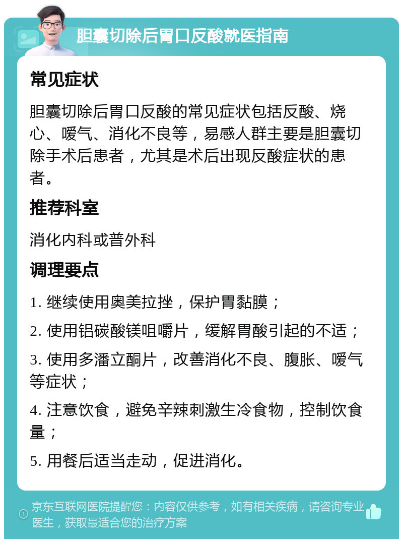 胆囊切除后胃口反酸就医指南 常见症状 胆囊切除后胃口反酸的常见症状包括反酸、烧心、嗳气、消化不良等，易感人群主要是胆囊切除手术后患者，尤其是术后出现反酸症状的患者。 推荐科室 消化内科或普外科 调理要点 1. 继续使用奥美拉挫，保护胃黏膜； 2. 使用铝碳酸镁咀嚼片，缓解胃酸引起的不适； 3. 使用多潘立酮片，改善消化不良、腹胀、嗳气等症状； 4. 注意饮食，避免辛辣刺激生冷食物，控制饮食量； 5. 用餐后适当走动，促进消化。