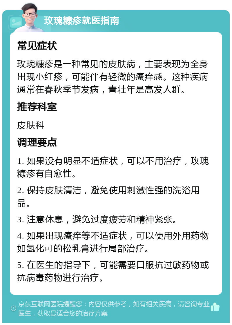 玫瑰糠疹就医指南 常见症状 玫瑰糠疹是一种常见的皮肤病，主要表现为全身出现小红疹，可能伴有轻微的瘙痒感。这种疾病通常在春秋季节发病，青壮年是高发人群。 推荐科室 皮肤科 调理要点 1. 如果没有明显不适症状，可以不用治疗，玫瑰糠疹有自愈性。 2. 保持皮肤清洁，避免使用刺激性强的洗浴用品。 3. 注意休息，避免过度疲劳和精神紧张。 4. 如果出现瘙痒等不适症状，可以使用外用药物如氢化可的松乳膏进行局部治疗。 5. 在医生的指导下，可能需要口服抗过敏药物或抗病毒药物进行治疗。