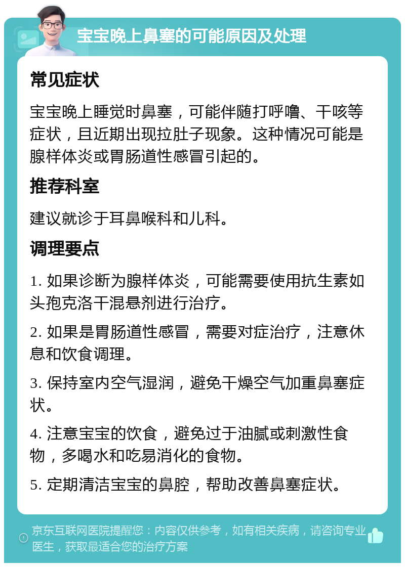 宝宝晚上鼻塞的可能原因及处理 常见症状 宝宝晚上睡觉时鼻塞，可能伴随打呼噜、干咳等症状，且近期出现拉肚子现象。这种情况可能是腺样体炎或胃肠道性感冒引起的。 推荐科室 建议就诊于耳鼻喉科和儿科。 调理要点 1. 如果诊断为腺样体炎，可能需要使用抗生素如头孢克洛干混悬剂进行治疗。 2. 如果是胃肠道性感冒，需要对症治疗，注意休息和饮食调理。 3. 保持室内空气湿润，避免干燥空气加重鼻塞症状。 4. 注意宝宝的饮食，避免过于油腻或刺激性食物，多喝水和吃易消化的食物。 5. 定期清洁宝宝的鼻腔，帮助改善鼻塞症状。