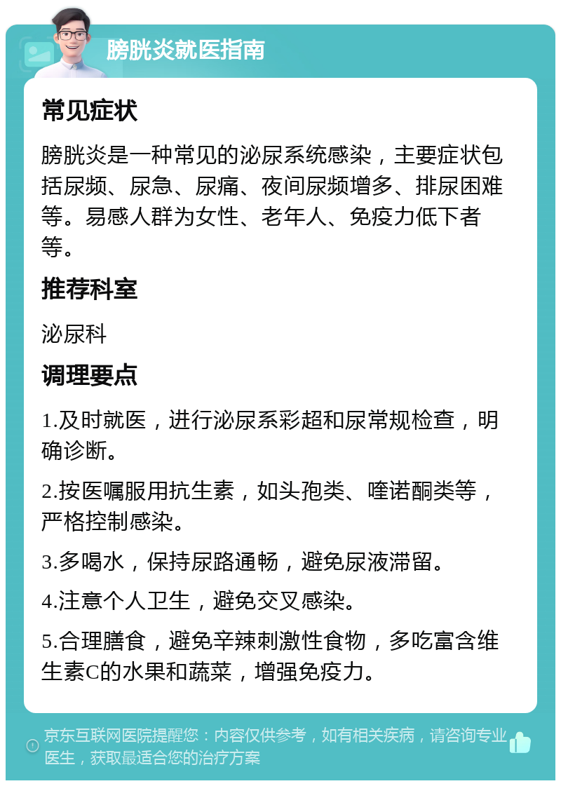 膀胱炎就医指南 常见症状 膀胱炎是一种常见的泌尿系统感染，主要症状包括尿频、尿急、尿痛、夜间尿频增多、排尿困难等。易感人群为女性、老年人、免疫力低下者等。 推荐科室 泌尿科 调理要点 1.及时就医，进行泌尿系彩超和尿常规检查，明确诊断。 2.按医嘱服用抗生素，如头孢类、喹诺酮类等，严格控制感染。 3.多喝水，保持尿路通畅，避免尿液滞留。 4.注意个人卫生，避免交叉感染。 5.合理膳食，避免辛辣刺激性食物，多吃富含维生素C的水果和蔬菜，增强免疫力。