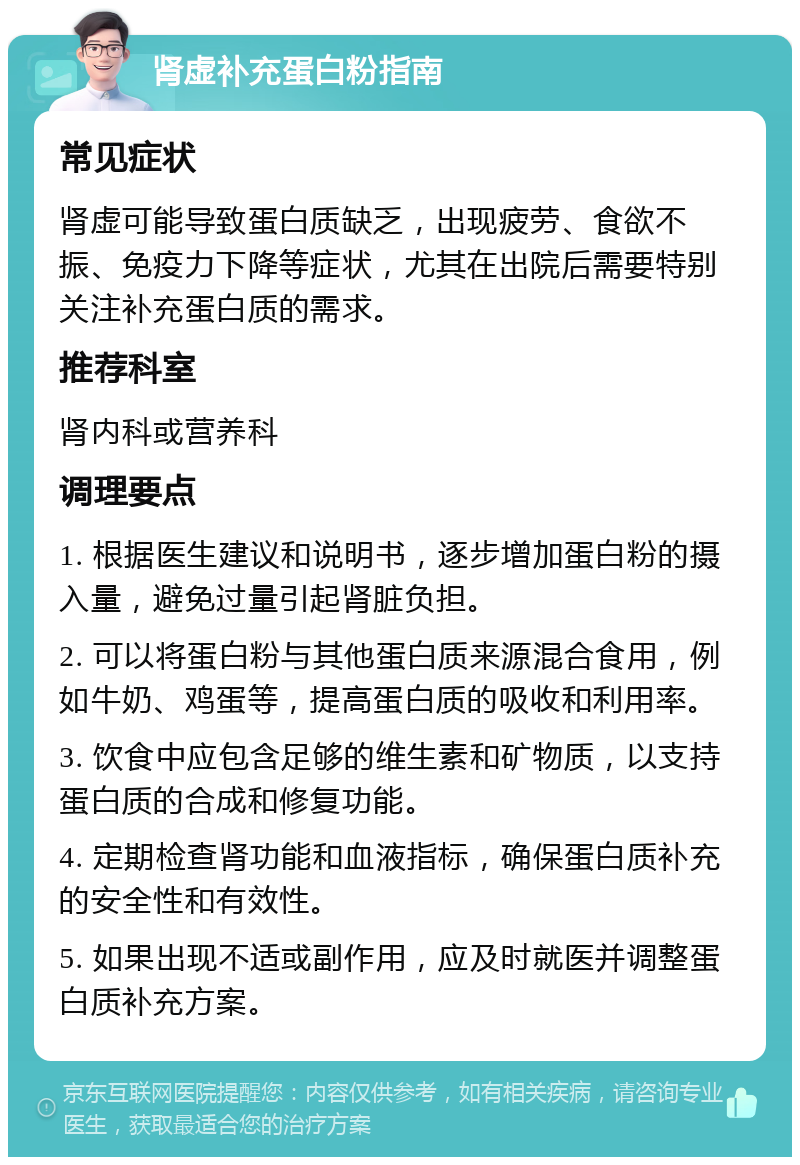 肾虚补充蛋白粉指南 常见症状 肾虚可能导致蛋白质缺乏，出现疲劳、食欲不振、免疫力下降等症状，尤其在出院后需要特别关注补充蛋白质的需求。 推荐科室 肾内科或营养科 调理要点 1. 根据医生建议和说明书，逐步增加蛋白粉的摄入量，避免过量引起肾脏负担。 2. 可以将蛋白粉与其他蛋白质来源混合食用，例如牛奶、鸡蛋等，提高蛋白质的吸收和利用率。 3. 饮食中应包含足够的维生素和矿物质，以支持蛋白质的合成和修复功能。 4. 定期检查肾功能和血液指标，确保蛋白质补充的安全性和有效性。 5. 如果出现不适或副作用，应及时就医并调整蛋白质补充方案。