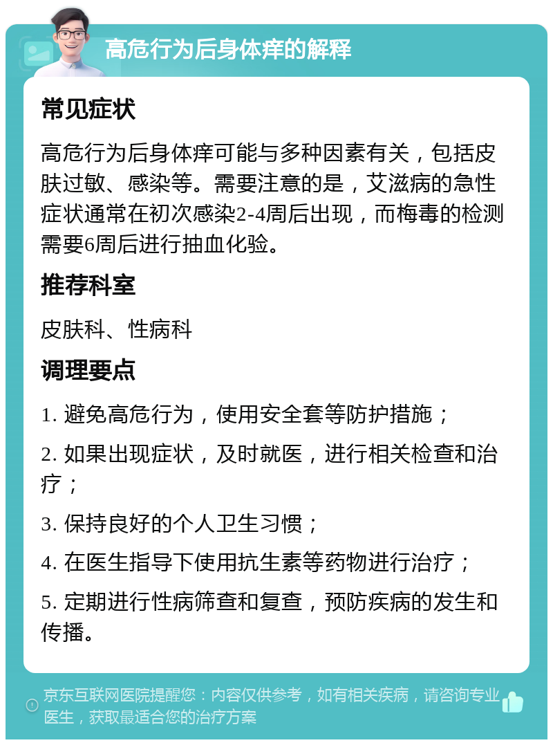 高危行为后身体痒的解释 常见症状 高危行为后身体痒可能与多种因素有关，包括皮肤过敏、感染等。需要注意的是，艾滋病的急性症状通常在初次感染2-4周后出现，而梅毒的检测需要6周后进行抽血化验。 推荐科室 皮肤科、性病科 调理要点 1. 避免高危行为，使用安全套等防护措施； 2. 如果出现症状，及时就医，进行相关检查和治疗； 3. 保持良好的个人卫生习惯； 4. 在医生指导下使用抗生素等药物进行治疗； 5. 定期进行性病筛查和复查，预防疾病的发生和传播。