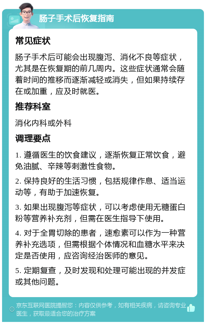 肠子手术后恢复指南 常见症状 肠子手术后可能会出现腹泻、消化不良等症状，尤其是在恢复期的前几周内。这些症状通常会随着时间的推移而逐渐减轻或消失，但如果持续存在或加重，应及时就医。 推荐科室 消化内科或外科 调理要点 1. 遵循医生的饮食建议，逐渐恢复正常饮食，避免油腻、辛辣等刺激性食物。 2. 保持良好的生活习惯，包括规律作息、适当运动等，有助于加速恢复。 3. 如果出现腹泻等症状，可以考虑使用无糖蛋白粉等营养补充剂，但需在医生指导下使用。 4. 对于全胃切除的患者，速愈素可以作为一种营养补充选项，但需根据个体情况和血糖水平来决定是否使用，应咨询经治医师的意见。 5. 定期复查，及时发现和处理可能出现的并发症或其他问题。