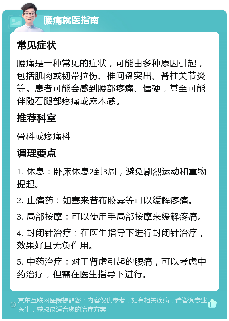 腰痛就医指南 常见症状 腰痛是一种常见的症状，可能由多种原因引起，包括肌肉或韧带拉伤、椎间盘突出、脊柱关节炎等。患者可能会感到腰部疼痛、僵硬，甚至可能伴随着腿部疼痛或麻木感。 推荐科室 骨科或疼痛科 调理要点 1. 休息：卧床休息2到3周，避免剧烈运动和重物提起。 2. 止痛药：如塞来昔布胶囊等可以缓解疼痛。 3. 局部按摩：可以使用手局部按摩来缓解疼痛。 4. 封闭针治疗：在医生指导下进行封闭针治疗，效果好且无负作用。 5. 中药治疗：对于肾虚引起的腰痛，可以考虑中药治疗，但需在医生指导下进行。