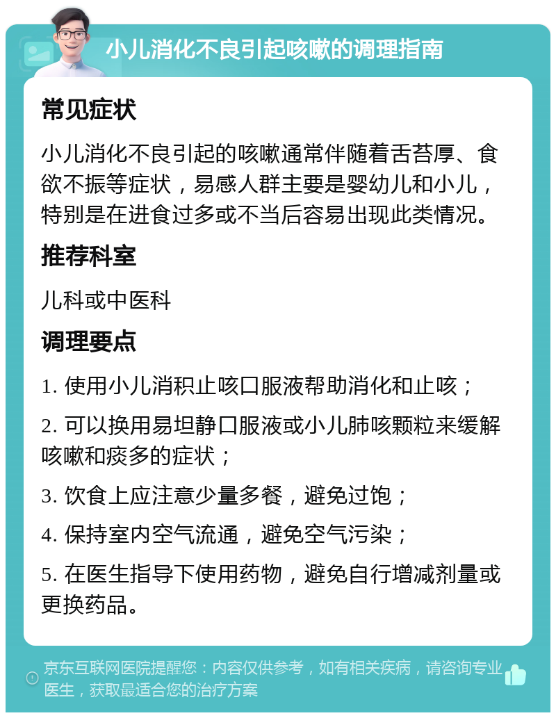 小儿消化不良引起咳嗽的调理指南 常见症状 小儿消化不良引起的咳嗽通常伴随着舌苔厚、食欲不振等症状，易感人群主要是婴幼儿和小儿，特别是在进食过多或不当后容易出现此类情况。 推荐科室 儿科或中医科 调理要点 1. 使用小儿消积止咳口服液帮助消化和止咳； 2. 可以换用易坦静口服液或小儿肺咳颗粒来缓解咳嗽和痰多的症状； 3. 饮食上应注意少量多餐，避免过饱； 4. 保持室内空气流通，避免空气污染； 5. 在医生指导下使用药物，避免自行增减剂量或更换药品。