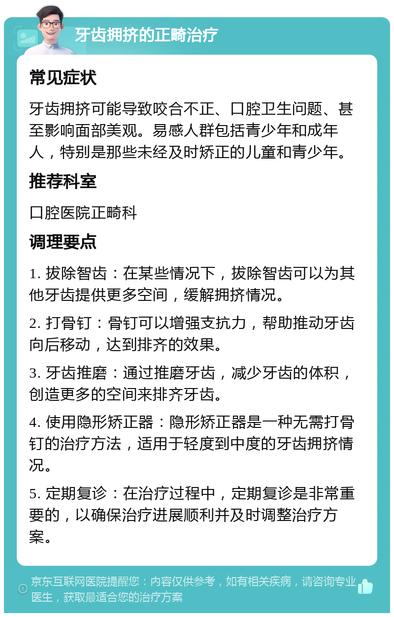 牙齿拥挤的正畸治疗 常见症状 牙齿拥挤可能导致咬合不正、口腔卫生问题、甚至影响面部美观。易感人群包括青少年和成年人，特别是那些未经及时矫正的儿童和青少年。 推荐科室 口腔医院正畸科 调理要点 1. 拔除智齿：在某些情况下，拔除智齿可以为其他牙齿提供更多空间，缓解拥挤情况。 2. 打骨钉：骨钉可以增强支抗力，帮助推动牙齿向后移动，达到排齐的效果。 3. 牙齿推磨：通过推磨牙齿，减少牙齿的体积，创造更多的空间来排齐牙齿。 4. 使用隐形矫正器：隐形矫正器是一种无需打骨钉的治疗方法，适用于轻度到中度的牙齿拥挤情况。 5. 定期复诊：在治疗过程中，定期复诊是非常重要的，以确保治疗进展顺利并及时调整治疗方案。