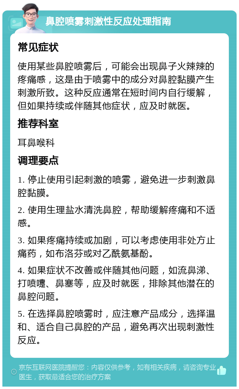 鼻腔喷雾刺激性反应处理指南 常见症状 使用某些鼻腔喷雾后，可能会出现鼻子火辣辣的疼痛感，这是由于喷雾中的成分对鼻腔黏膜产生刺激所致。这种反应通常在短时间内自行缓解，但如果持续或伴随其他症状，应及时就医。 推荐科室 耳鼻喉科 调理要点 1. 停止使用引起刺激的喷雾，避免进一步刺激鼻腔黏膜。 2. 使用生理盐水清洗鼻腔，帮助缓解疼痛和不适感。 3. 如果疼痛持续或加剧，可以考虑使用非处方止痛药，如布洛芬或对乙酰氨基酚。 4. 如果症状不改善或伴随其他问题，如流鼻涕、打喷嚏、鼻塞等，应及时就医，排除其他潜在的鼻腔问题。 5. 在选择鼻腔喷雾时，应注意产品成分，选择温和、适合自己鼻腔的产品，避免再次出现刺激性反应。