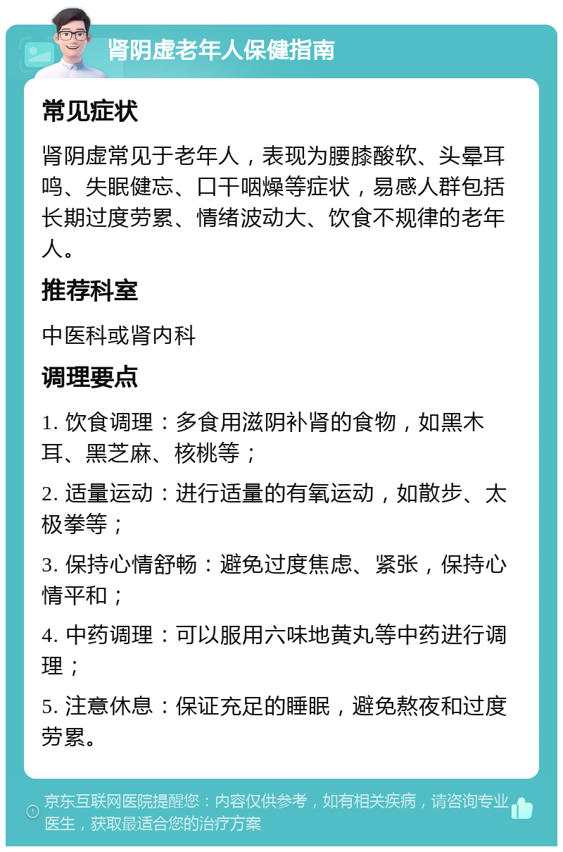 肾阴虚老年人保健指南 常见症状 肾阴虚常见于老年人，表现为腰膝酸软、头晕耳鸣、失眠健忘、口干咽燥等症状，易感人群包括长期过度劳累、情绪波动大、饮食不规律的老年人。 推荐科室 中医科或肾内科 调理要点 1. 饮食调理：多食用滋阴补肾的食物，如黑木耳、黑芝麻、核桃等； 2. 适量运动：进行适量的有氧运动，如散步、太极拳等； 3. 保持心情舒畅：避免过度焦虑、紧张，保持心情平和； 4. 中药调理：可以服用六味地黄丸等中药进行调理； 5. 注意休息：保证充足的睡眠，避免熬夜和过度劳累。