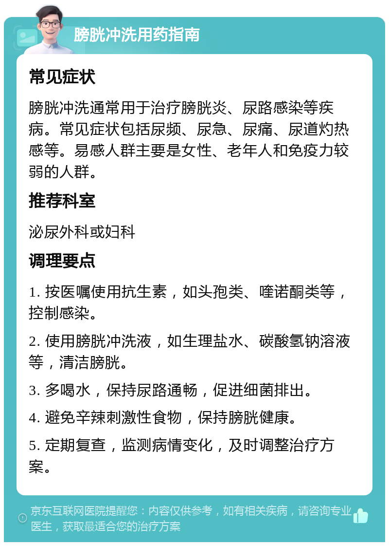 膀胱冲洗用药指南 常见症状 膀胱冲洗通常用于治疗膀胱炎、尿路感染等疾病。常见症状包括尿频、尿急、尿痛、尿道灼热感等。易感人群主要是女性、老年人和免疫力较弱的人群。 推荐科室 泌尿外科或妇科 调理要点 1. 按医嘱使用抗生素，如头孢类、喹诺酮类等，控制感染。 2. 使用膀胱冲洗液，如生理盐水、碳酸氢钠溶液等，清洁膀胱。 3. 多喝水，保持尿路通畅，促进细菌排出。 4. 避免辛辣刺激性食物，保持膀胱健康。 5. 定期复查，监测病情变化，及时调整治疗方案。