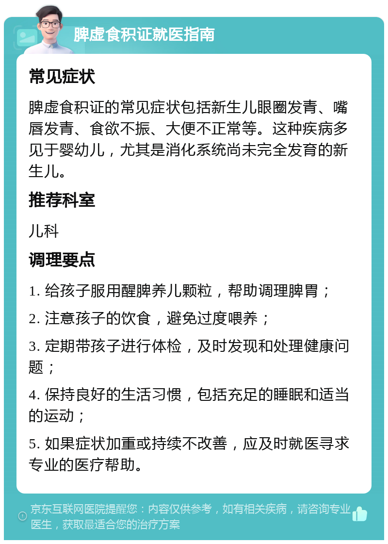 脾虚食积证就医指南 常见症状 脾虚食积证的常见症状包括新生儿眼圈发青、嘴唇发青、食欲不振、大便不正常等。这种疾病多见于婴幼儿，尤其是消化系统尚未完全发育的新生儿。 推荐科室 儿科 调理要点 1. 给孩子服用醒脾养儿颗粒，帮助调理脾胃； 2. 注意孩子的饮食，避免过度喂养； 3. 定期带孩子进行体检，及时发现和处理健康问题； 4. 保持良好的生活习惯，包括充足的睡眠和适当的运动； 5. 如果症状加重或持续不改善，应及时就医寻求专业的医疗帮助。