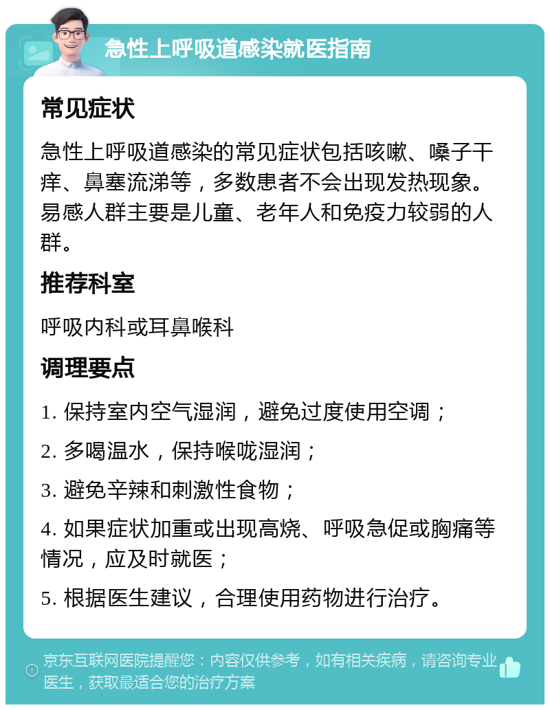 急性上呼吸道感染就医指南 常见症状 急性上呼吸道感染的常见症状包括咳嗽、嗓子干痒、鼻塞流涕等，多数患者不会出现发热现象。易感人群主要是儿童、老年人和免疫力较弱的人群。 推荐科室 呼吸内科或耳鼻喉科 调理要点 1. 保持室内空气湿润，避免过度使用空调； 2. 多喝温水，保持喉咙湿润； 3. 避免辛辣和刺激性食物； 4. 如果症状加重或出现高烧、呼吸急促或胸痛等情况，应及时就医； 5. 根据医生建议，合理使用药物进行治疗。