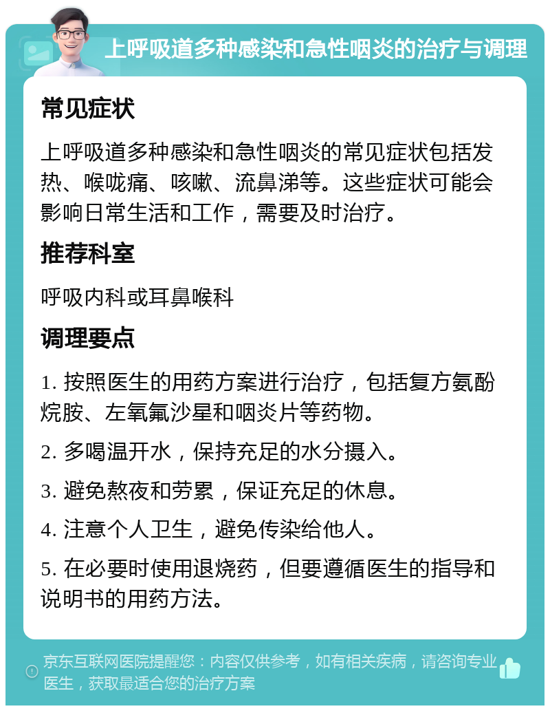 上呼吸道多种感染和急性咽炎的治疗与调理 常见症状 上呼吸道多种感染和急性咽炎的常见症状包括发热、喉咙痛、咳嗽、流鼻涕等。这些症状可能会影响日常生活和工作，需要及时治疗。 推荐科室 呼吸内科或耳鼻喉科 调理要点 1. 按照医生的用药方案进行治疗，包括复方氨酚烷胺、左氧氟沙星和咽炎片等药物。 2. 多喝温开水，保持充足的水分摄入。 3. 避免熬夜和劳累，保证充足的休息。 4. 注意个人卫生，避免传染给他人。 5. 在必要时使用退烧药，但要遵循医生的指导和说明书的用药方法。