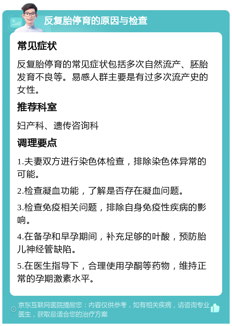 反复胎停育的原因与检查 常见症状 反复胎停育的常见症状包括多次自然流产、胚胎发育不良等。易感人群主要是有过多次流产史的女性。 推荐科室 妇产科、遗传咨询科 调理要点 1.夫妻双方进行染色体检查，排除染色体异常的可能。 2.检查凝血功能，了解是否存在凝血问题。 3.检查免疫相关问题，排除自身免疫性疾病的影响。 4.在备孕和早孕期间，补充足够的叶酸，预防胎儿神经管缺陷。 5.在医生指导下，合理使用孕酮等药物，维持正常的孕期激素水平。