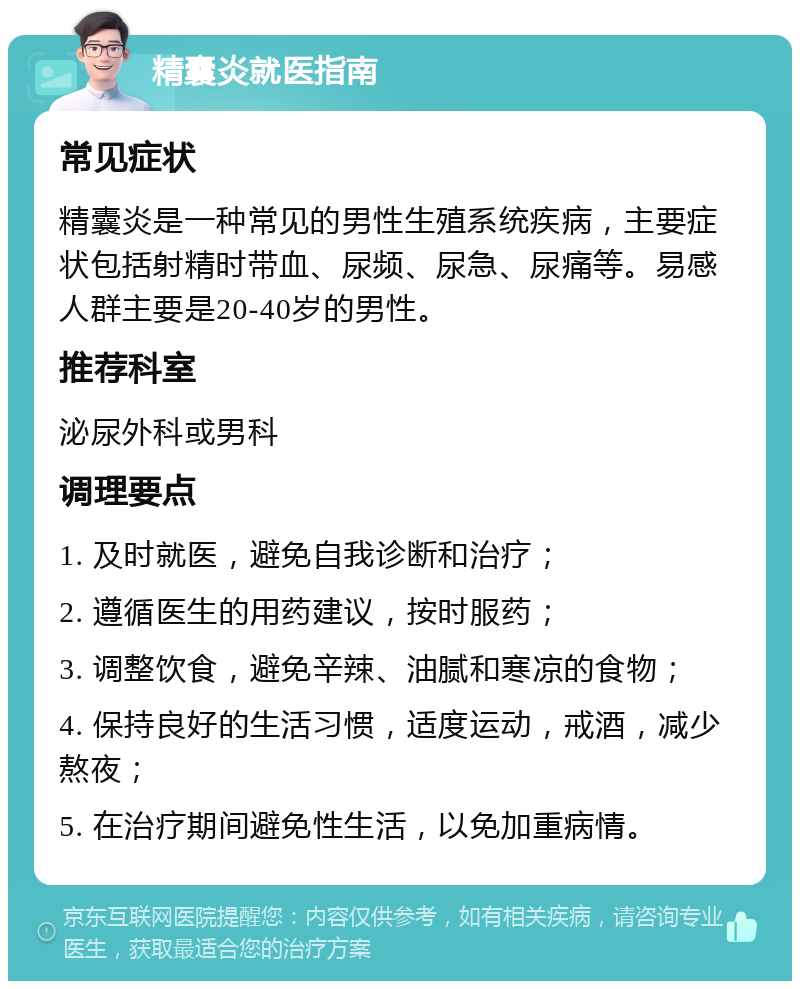 精囊炎就医指南 常见症状 精囊炎是一种常见的男性生殖系统疾病，主要症状包括射精时带血、尿频、尿急、尿痛等。易感人群主要是20-40岁的男性。 推荐科室 泌尿外科或男科 调理要点 1. 及时就医，避免自我诊断和治疗； 2. 遵循医生的用药建议，按时服药； 3. 调整饮食，避免辛辣、油腻和寒凉的食物； 4. 保持良好的生活习惯，适度运动，戒酒，减少熬夜； 5. 在治疗期间避免性生活，以免加重病情。