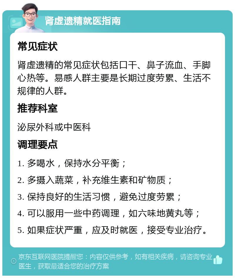 肾虚遗精就医指南 常见症状 肾虚遗精的常见症状包括口干、鼻子流血、手脚心热等。易感人群主要是长期过度劳累、生活不规律的人群。 推荐科室 泌尿外科或中医科 调理要点 1. 多喝水，保持水分平衡； 2. 多摄入蔬菜，补充维生素和矿物质； 3. 保持良好的生活习惯，避免过度劳累； 4. 可以服用一些中药调理，如六味地黄丸等； 5. 如果症状严重，应及时就医，接受专业治疗。