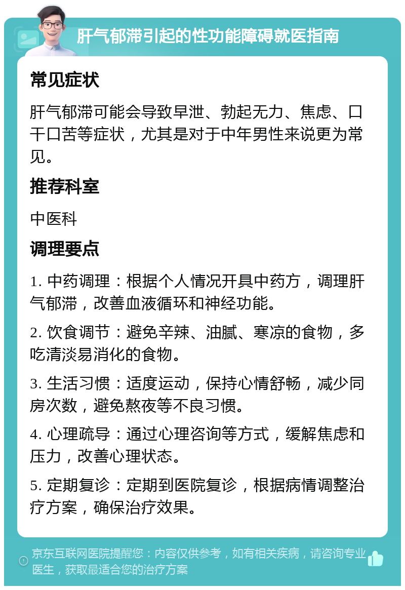 肝气郁滞引起的性功能障碍就医指南 常见症状 肝气郁滞可能会导致早泄、勃起无力、焦虑、口干口苦等症状，尤其是对于中年男性来说更为常见。 推荐科室 中医科 调理要点 1. 中药调理：根据个人情况开具中药方，调理肝气郁滞，改善血液循环和神经功能。 2. 饮食调节：避免辛辣、油腻、寒凉的食物，多吃清淡易消化的食物。 3. 生活习惯：适度运动，保持心情舒畅，减少同房次数，避免熬夜等不良习惯。 4. 心理疏导：通过心理咨询等方式，缓解焦虑和压力，改善心理状态。 5. 定期复诊：定期到医院复诊，根据病情调整治疗方案，确保治疗效果。