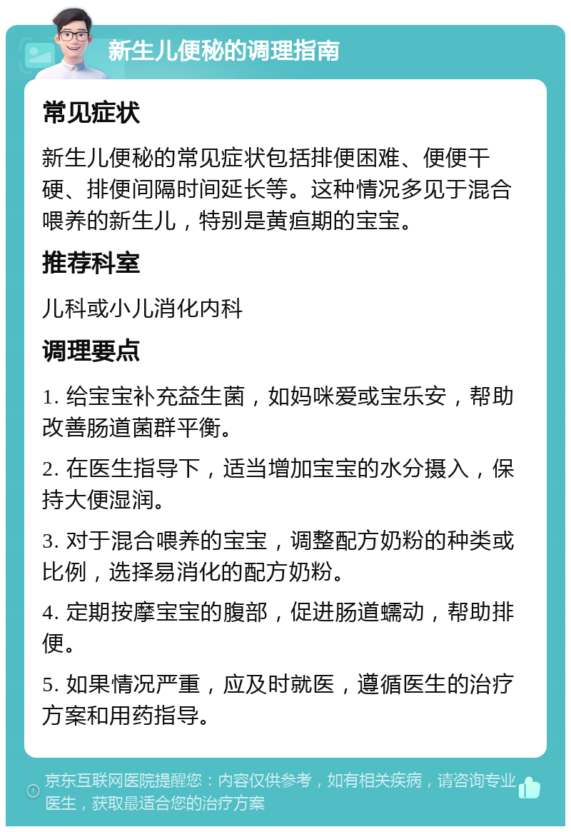 新生儿便秘的调理指南 常见症状 新生儿便秘的常见症状包括排便困难、便便干硬、排便间隔时间延长等。这种情况多见于混合喂养的新生儿，特别是黄疸期的宝宝。 推荐科室 儿科或小儿消化内科 调理要点 1. 给宝宝补充益生菌，如妈咪爱或宝乐安，帮助改善肠道菌群平衡。 2. 在医生指导下，适当增加宝宝的水分摄入，保持大便湿润。 3. 对于混合喂养的宝宝，调整配方奶粉的种类或比例，选择易消化的配方奶粉。 4. 定期按摩宝宝的腹部，促进肠道蠕动，帮助排便。 5. 如果情况严重，应及时就医，遵循医生的治疗方案和用药指导。