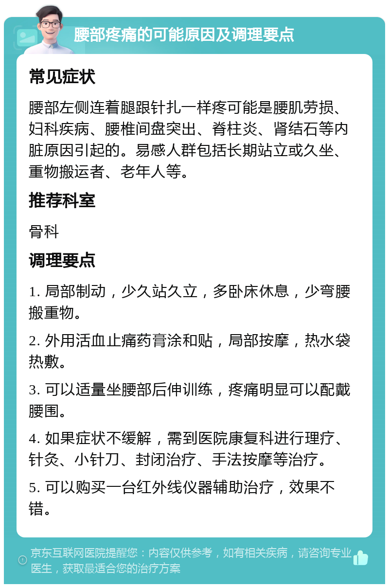 腰部疼痛的可能原因及调理要点 常见症状 腰部左侧连着腿跟针扎一样疼可能是腰肌劳损、妇科疾病、腰椎间盘突出、脊柱炎、肾结石等内脏原因引起的。易感人群包括长期站立或久坐、重物搬运者、老年人等。 推荐科室 骨科 调理要点 1. 局部制动，少久站久立，多卧床休息，少弯腰搬重物。 2. 外用活血止痛药膏涂和贴，局部按摩，热水袋热敷。 3. 可以适量坐腰部后伸训练，疼痛明显可以配戴腰围。 4. 如果症状不缓解，需到医院康复科进行理疗、针灸、小针刀、封闭治疗、手法按摩等治疗。 5. 可以购买一台红外线仪器辅助治疗，效果不错。